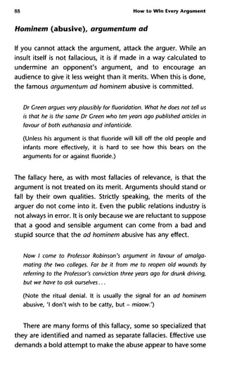 88 How to Win Every Argument
Hominem (abusive), argumentum ad
If you cannot attack the argument, attack the arguer. While an
insult itself is not fallacious, it is if made in a way calculated to
undermine an opponent's argument, and to encourage an
audience to give it less weight than it merits. When this is done,
the famous argumentum ad hominem abusive is committed.
Dr Green argues very plausibly for fluoridation. What he does not te
is that he is the same Dr Green who ten years ago published article
favour of both euthanasia and infanticide.
(Unless his argument is that fluoride will kill off the old people and
infants more effectively, it is hard to see how this bears on the
arguments for or against fluoride.)
The fallacy here, as with most fallacies of relevance, is that the
argument is not treated on its merit. Arguments should stand or
fall by their own qualities. Strictly speaking, the merits of the
arguer do not come into it. Even the public relations industry is
not always in error. It is only because we are reluctant to suppose
that a good and sensible argument can come from a bad and
stupid source that the ad hominem abusive has any effect.
Now I come to Professor Robinson's argument in favour of amalga
mating the two colleges. Far be it from me to reopen old wounds by
referring to the Professor's conviction three years ago for drunk dri
but we have to ask ourselves...
(Note the ritual denial. It is usually the signal for an ad hominem
abusive, 'I don't wish to be catty, but - miaow.')
There are many forms of this fallacy, some so specialized that
they are identified and named as separate fallacies. Effective use
demands a bold attempt to make the abuse appear to have some
 