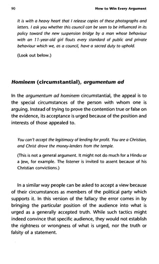 90 How to Win Every Argument
It is with a heavy heart that I release copies of these photographs and
letters. I ask you whether this council can be seen to be influenced in its
policy toward the new suspension bridge by a man whose behaviour
with an 11 -year-old girl flouts every standard of public and private
behaviour which we, as a council, have a sacred duty to uphold.
(Look out below.)
Hominem (circumstantial), argumentum ad
In the argumentum ad hominem circumstantial, the appeal is to
the special circumstances of the person with whom one is
arguing. Instead of trying to prove the contention true or false on
the evidence, its acceptance is urged because of the position and
interests of those appealed to.
You can't accept the legitimacy of lending for profit. You are a Christian,
and Christ drove the money-lenders from the temple.
(This is not a general argument. It might not do much for a Hindu or
a Jew, for example. The listener is invited to assent because of his
Christian convictions.)
In a similar way people can be asked to accept a view because
of their circumstances as members of the political party which
supports it. In this version of the fallacy the error comes in by
bringing the particular position of the audience into what is
urged as a generally accepted truth. While such tactics might
indeed convince that specific audience, they would not establish
the Tightness or wrongness of what is urged, nor the truth or
falsity of a statement.
 