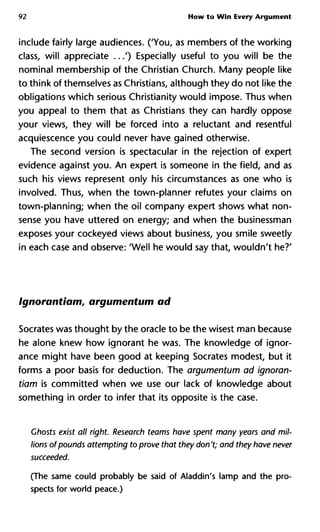 92 How to Win Every Argument
include fairly large audiences. ('You, as members of the working
class, will appreciate ...') Especially useful to you will be the
nominal membership of the Christian Church. Many people like
to think of themselves as Christians, although they do not like the
obligations which serious Christianity would impose. Thus when
you appeal to them that as Christians they can hardly oppose
your views, they will be forced into a reluctant and resentful
acquiescence you could never have gained otherwise.
The second version is spectacular in the rejection of expert
evidence against you. An expert is someone in the field, and as
such his views represent only his circumstances as one who is
involved. Thus, when the town-planner refutes your claims on
town-planning; when the oil company expert shows what non-
sense you have uttered on energy; and when the businessman
exposes your cockeyed views about business, you smile sweetly
in each case and observe: 'Well he would say that, wouldn't he?'
Ignorantiam, argumentum ad
Socrates was thought by the oracle to be the wisest man because
he alone knew how ignorant he was. The knowledge of ignor-
ance might have been good at keeping Socrates modest, but it
forms a poor basis for deduction. The argumentum ad ignoran-
tiam is committed when we use our lack of knowledge about
something in order to infer that its opposite is the case.
Ghosts exist all right. Research teams have spent many years and m
lions ofpounds attempting to prove that they don't; and they have n
succeeded.
(The same could probably be said of Aladdin's lamp and the pro-
spects for world peace.)
 