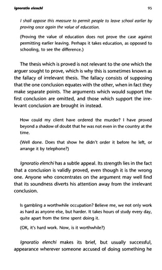 Ignoratlo elenchl 95
/ shall oppose this measure to permit people to leave school earlie
proving once again the value of education.
(Proving the value of education does not prove the case against
permitting earlier leaving. Perhaps it takes education, as opposed to
schooling, to see the difference.)
The thesis which is proved is not relevant to the one which the
arguer sought to prove, which is why this is sometimes known as
the fallacy of irrelevant thesis. The fallacy consists of supposing
that the one conclusion equates with the other, when in fact they
make separate points. The arguments which would support the
first conclusion are omitted, and those which support the irre-
levant conclusion are brought in instead.
How could my client have ordered the murder? I have proved
beyond a shadow of doubt that he was not even in the country at the
time.
(Well done. Does that show he didn't order it before he left, or
arrange it by telephone?)
Ignoratio elenchi has a subtle appeal. Its strength lies in the fact
that a conclusion is validly proved, even though it is the wrong
one. Anyone who concentrates on the argument may well find
that its soundness diverts his attention away from the irrelevant
conclusion.
Is gambling a worthwhile occupation? Believe me, we not only work
as hard as anyone else, but harder. It takes hours of study every day,
quite apart from the time spent doing it.
(OK, it's hard work. Now, is it worthwhile?)
Ignoratio elenchi makes its brief, but usually successful,
appearance wherever someone accused of doing something he
 