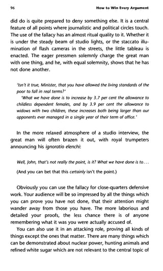 96 How to Win Every Argument
did do is quite prepared to deny something else. It is a central
feature of all points where journalistic and political circles touch.
The use of the fallacy has an almost ritual quality to it. Whether it
is under the steady beam of studio lights, or the staccato illu-
mination of flash cameras in the streets, the little tableau is
enacted. The eager pressmen solemnly charge the great man
with one thing, and he, with equal solemnity, shows that he has
not done another.
'Isn't it true, Minister, that you have allowed the living standards of
poor to fall in real terms?'
'What we have done is to increase by 3.7 per cent the allowance t
childless dependent females, and by 3.9 per cent the allowance to
widows with two children, these increases both being larger than
opponents ever managed in a single year of their term of office. '
In the more relaxed atmosphere of a studio interview, the
great man will often brazen it out, with royal trumpeters
announcing his ignoratio elenchi:
Well, John, that's not really the point, is it? What we have done is
(And you can bet that this certainly isn't the point.)
Obviously you can use the fallacy for close-quarters defensive
work. Your audience will be so impressed by all the things which
you can prove you have not done, that their attention might
wander away from those you have. The more laborious and
detailed your proofs, the less chance there is of anyone
remembering what it was you were actually accused of.
You can also use it in an attacking role, proving all kinds of
things except the ones that matter. There are many things which
can be demonstrated about nuclear power, hunting animals and
refined white sugar which are not relevant to the central topic of
 