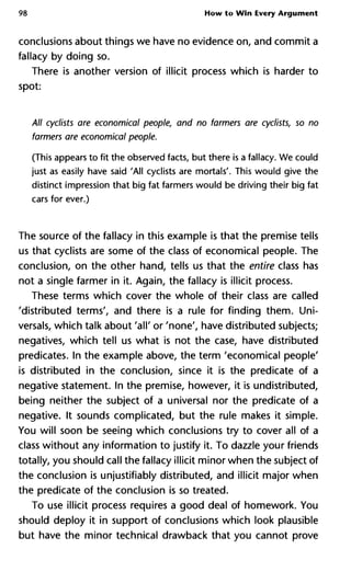 98 How to Win Every Argument
conclusions about things we have no evidence on, and commit a
fallacy by doing so.
There is another version of illicit process which is harder to
spot:
All cyclists are economical people, and no farmers are cyclists, so no
farmers are economical people.
(This appears to fit the observed facts, but there is a fallacy. We could
just as easily have said 'All cyclists are mortals'. This would give the
distinct impression that big fat farmers would be driving their big fat
cars for ever.)
The source of the fallacy in this example is that the premise tells
us that cyclists are some of the class of economical people. The
conclusion, on the other hand, tells us that the entire class has
not a single farmer in it. Again, the fallacy is illicit process.
These terms which cover the whole of their class are called
'distributed terms', and there is a rule for finding them. Uni-
versal, which talk about 'all' or 'none', have distributed subjects;
negatives, which tell us what is not the case, have distributed
predicates. In the example above, the term 'economical people'
is distributed in the conclusion, since it is the predicate of a
negative statement. In the premise, however, it is undistributed,
being neither the subject of a universal nor the predicate of a
negative. It sounds complicated, but the rule makes it simple.
You will soon be seeing which conclusions try to cover all of a
class without any information to justify it. To dazzle your friends
totally, you should call the fallacy illicit minor when the subject of
the conclusion is unjustifiably distributed, and illicit major when
the predicate of the conclusion is so treated.
To use illicit process requires a good deal of homework. You
should deploy it in support of conclusions which look plausible
but have the minor technical drawback that you cannot prove
 
