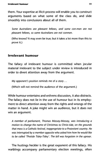 Irrelevant humour 99
them. Your expertise at illicit process will enable you to construct
arguments based on what some of the class do, and slide
smoothly into conclusions about all of them.
Some Australians are pleasant fellows, and some con-men are n
pleasant fellows, so some Australians are not conmen.
(Who knows? It may even be true; but it takes a lot more than this to
prove it.)
Irrelevant humour
The fallacy of irrelevant humour is committed when jocular
material irrelevant to the subject under review is introduced in
order to divert attention away from the argument.
My opponent's position reminds me of a story...
(Which will not remind the audience of the argument.)
While humour entertains and enlivens discussion, it also distracts.
The fallacy does not lie in the use of humour but in its employ-
ment to direct attention away from the rights and wrongs of the
matter in hand. A joke might win an audience, but it does not
win an argument.
A member of parliament, Thomas Massey-Massey, was introducin
motion to change the name of Christmas to Christ-tide, on the grou
that mass is a Catholic festival, inappropriate to a Protestant countr
was interrupted by a member opposite who asked him how he wou
to be called 'Thotide Tidey-Tidey'. The bill was forgotten in the up
The hustings heckler is the great exponent of this fallacy. His
warblings accompany parliamentary election meetings, often
 