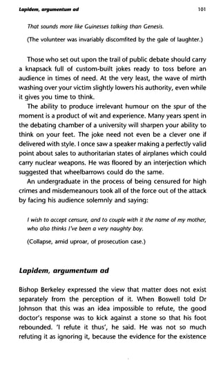Lapident, argumentum ad 101
That sounds more like Guinesses talking than Genesis.
(The volunteer was invariably discomfited by the gale of laughter.)
Those who set out upon the trail of public debate should carry
a knapsack full of custom-built jokes ready to toss before an
audience in times of need. At the very least, the wave of mirth
washing over your victim slightly lowers his authority, even while
it gives you time to think.
The ability to produce irrelevant humour on the spur of the
moment is a product of wit and experience. Many years spent in
the debating chamber of a university will sharpen your ability to
think on your feet. The joke need not even be a clever one if
delivered with style. I once saw a speaker making a perfectly valid
point about sales to authoritarian states of airplanes which could
carry nuclear weapons. He was floored by an interjection which
suggested that wheelbarrows could do the same.
An undergraduate in the process of being censured for high
crimes and misdemeanours took all of the force out of the attack
by facing his audience solemnly and saying:
/ wish to accept censure, and to couple with it the name of my mo
who also thinks I've been a very naughty boy.
(Collapse, amid uproar, of prosecution case.)
Lapidem, argumentum ad
Bishop Berkeley expressed the view that matter does not exist
separately from the perception of it. When Boswell told Dr
Johnson that this was an idea impossible to refute, the good
doctor's response was to kick against a stone so that his foot
rebounded. 'I refute it thus', he said. He was not so much
refuting it as ignoring it, because the evidence for the existence
 