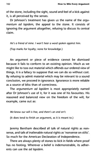 102 How to Win Every Argument
of the stone, including the sight, sound and feel of a kick against
it, is all perceived by the senses.
Dr Johnson's treatment has given us the name of the argu-
mentum ad lapidem, the appeal to the stone. It consists of
ignoring the argument altogether, refusing to discuss its central
claim.
He's a friend of mine. I won't hear a word spoken against him.
(Top marks for loyalty; none for knowledge.)
An argument or piece of evidence cannot be dismissed
because it fails to conform to an existing opinion. Much as we
might like to toss out material which offends our ordered view of
things, it is a fallacy to suppose that we can do so without cost.
By refusing to admit material which may be relevant to a sound
conclusion, we proceed in ignorance. Ignorance is more reliable
as a source of bliss than of correctness.
The argumentum ad lapidem is most appropriately named
after Dr Johnson's use of it, for it was one of his favourites. His
reasoned and balanced view on the freedom of the will, for
example, came out as:
We know our will is free, and there's an end on't.
(It does tend to finish an argument, as it is meant to.)
Jeremy Bentham described all talk of natural rights as non-
sense, and talk of inalienable natural rights as 'nonsense on stilts'.
So much for the American Declaration of Independence.
There are always plenty of stones to kick in fields where proof
has no footing. Wherever a belief is indemonstrable, its adher-
ents can use the ad lapidem.
 
