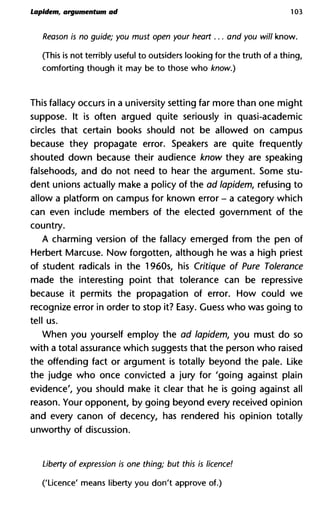 Lapident, argumentum ad 103
Reason is no guide; you must open your heart... and you will kno
(This is not terribly useful to outsiders looking for the truth of a thing,
comforting though it may be to those who know.)
This fallacy occurs in a university setting far more than one might
suppose. It is often argued quite seriously in quasi-academic
circles that certain books should not be allowed on campus
because they propagate error. Speakers are quite frequently
shouted down because their audience know they are speaking
falsehoods, and do not need to hear the argument. Some stu-
dent unions actually make a policy of the ad lapidem, refusing to
allow a platform on campus for known error - a category which
can even include members of the elected government of the
country.
A charming version of the fallacy emerged from the pen of
Herbert Marcuse. Now forgotten, although he was a high priest
of student radicals in the 1960s, his Critique of Pure Tolerance
made the interesting point that tolerance can be repressive
because it permits the propagation of error. How could we
recognize error in order to stop it? Easy. Guess who was going to
tell us.
When you yourself employ the ad lapidem, you must do so
with a total assurance which suggests that the person who raised
the offending fact or argument is totally beyond the pale. Like
the judge who once convicted a jury for 'going against plain
evidence', you should make it clear that he is going against all
reason. Your opponent, by going beyond every received opinion
and every canon of decency, has rendered his opinion totally
unworthy of discussion.
Liberty of expression is one thing; but this is licence!
('Licence' means liberty you don't approve of.)
 