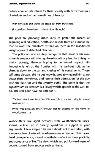 Lazarum, argumentum ad 105
culture compensates them for their poverty with extra measures
of wisdom and virtue, sometimes of beauty.
With her clogs and shawl she stood out from the others.
(It could just have been malnutrition, though.)
The poor are probably more likely to prefer the means of
acquiring real education, health and respite from an arduous life
than to want the phantoms wished on them in the rose-tinted
imaginations of detached observers.
The politician who astutely recognizes that most of his con-
stituents are poor will often go to extraordinary lengths to feign a
similar poverty, thereby hoping to command respect. His
limousine is left at the frontier with his well-cut suit, as he
changes down to the car and clothes of his constituents. Those
self-same electors, did he but know it, probably regard him as no
better than themselves, and reserve their admiration for the guy
with the flash car and the swanky outfit. The point is that the
argumentum ad Lazarum is a fallacy which appeals to the well-to-
do. The real poor have no time for it.
The best view I ever heard on this was told to me by a simple, ho
woodcutter...
(Who was probably smart enough not to depend on the views of
woodcutters...)
Woodcutters, like aged peasants with weatherbeaten faces,
should be lined up in orderly squadrons in support of your
arguments. A few simple fishermen should act as outriders, with
a score or two of wise old washerwomen in reserve. Their faces,
lined by experience, should nonetheless reflect an inner placidity
and acceptance of life. The views which you put forward were, of
course, gained from sources such as these.
 