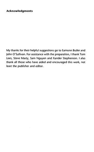 Acknowledgments
My thanks for their helpful suggestions go to Eamonn Butler and
John O'Sullivan. For assistance with the preparation, I thank Tom
Lees, Steve Masty, Sam Nguyen and Xander Stephenson. I also
thank all those who have aided and encouraged this work, not
least the publisher and editor.
 