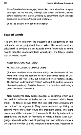 106 How to Win Every Argument
He puffed reflectively on his pipe, then looked at me with those stran
quiet eyes. He told me that, although poor himself and honest, he
always reckoned that deficit spending by government could stimula
production by priming demand, and similarly...
(If he's so sincere, how can he be wrong?)
Loaded words
It is possible to influence the outcome of a judgement by the
deliberate use of prejudiced terms. When the words used are
calculated to conjure up an attitude more favourable or more
hostile than the unadorned facts would elicit, the fallacy used is
that of loaded words.
HITLER SUMMONS WAR LORDS!
M.DALADIER CONSULTS DEFENCE CHIEFS
(The two headlines tell us the same thing: that the leaders of Ger-
many and France had seen the heads of their armed forces. In Ger-
many these are 'war lords', but in France they are 'defence chiefs'.
The German leader is simply 'Hitler', without title, and he summons
his men imperiously. Daladier, however, is a monsieur, and being a
good democrat, 'consults'.)
Near synonyms carry subtle nuances of meaning which can
be used to influence attitudes to the statement which bears
them. The fallacy derives from the fact that these attitudes are
not part of the argument. They were conjured up illicitly to
achieve more effect than could the argument alone. The extra
nuances and the response to them are both strictly irrelevant to
establishing the truth or falsehood of what is being said. Lan-
guage abounds with ways of putting our own attitudes into a
description in order to elicit a response from others. People may
 