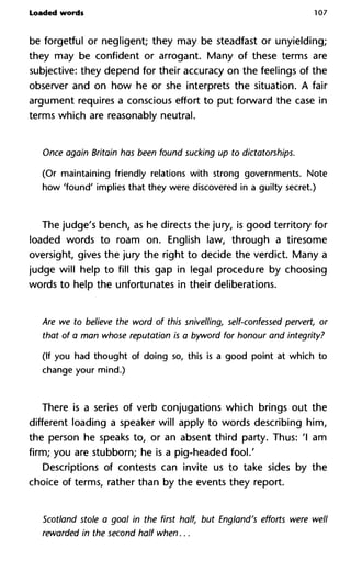 Loaded words 107
be forgetful or negligent; they may be steadfast or unyielding;
they may be confident or arrogant. Many of these terms are
subjective: they depend for their accuracy on the feelings of the
observer and on how he or she interprets the situation. A fair
argument requires a conscious effort to put forward the case in
terms which are reasonably neutral.
Once again Britain has been found sucking up to dictatorships.
(Or maintaining friendly relations with strong governments. Note
how 'found' implies that they were discovered in a guilty secret.)
The judge's bench, as he directs the jury, is good territory for
loaded words to roam on. English law, through a tiresome
oversight, gives the jury the right to decide the verdict. Many a
judge will help to fill this gap in legal procedure by choosing
words to help the unfortunates in their deliberations.
Are we to believe the word of this snivelling, self-confessed perve
that of a man whose reputation is a byword for honour and integr
(If you had thought of doing so, this is a good point at which to
change your mind.)
There is a series of verb conjugations which brings out the
different loading a speaker will apply to words describing him,
the person he speaks to, or an absent third party. Thus: 'I am
firm; you are stubborn; he is a pig-headed fool.'
Descriptions of contests can invite us to take sides by the
choice of terms, rather than by the events they report.
Scotland stole a goal in the first half, but England's efforts were
rewarded in the second half when...
 