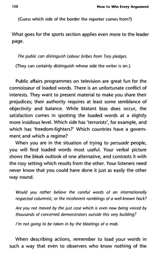 108 How to Win Every Argument
(Guess which side of the border the reporter comes from?)
What goes for the sports section applies even more to the leader
page.
The public can distinguish Labour bribes from Tory pledges.
(They can certainly distinguish whose side the writer is on.)
Public affairs programmes on television are great fun for the
connoisseur of loaded words. There is an unfortunate conflict of
interests. They want to present material to make you share their
prejudices; their authority requires at least some semblance of
objectivity and balance. While blatant bias does occur, the
satisfaction comes in spotting the loaded words at a slightly
more insidious level. Which side has 'terrorists', for example, and
which has 'freedom-fighters?' Which countries have a govern-
ment and which a regime?
When you are in the situation of trying to persuade people,
you will find loaded words most useful. Your verbal picture
shows the bleak outlook of one alternative, and contrasts it with
the rosy setting which results from the other. Your listeners need
never know that you could have done it just as easily the other
way round.
Would you rather believe the careful words of an internationally
respected columnist, or the incoherent ramblings of a well-known hack?
Are you not moved by the just case which is even now being voiced by
thousands of concerned demonstrators outside this very building?
I'm not going to be taken in by the bleatings of a mob.
When describing actions, remember to load your words in
such a way that even to observers who know nothing of the
 
