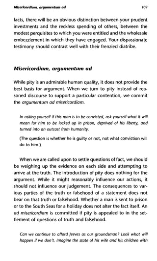 Mlsericordiam, argumentum ad 109
facts, there will be an obvious distinction between your prudent
investments and the reckless spending of others, between the
modest perquisites to which you were entitled and the wholesale
embezzlement in which they have engaged. Your dispassionate
testimony should contrast well with their frenzied diatribe.
Miserkordiam, argumentum ad
While pity is an admirable human quality, it does not provide the
best basis for argument. When we turn to pity instead of rea-
soned discourse to support a particular contention, we commit
the argumentum ad misericordiam.
In asking yourself if this man is to be convicted, ask yourself what i
mean for him to be locked up in prison, deprived of his liberty, a
turned into an outcast from humanity.
(The question is whether he is guilty or not, not what conviction will
do to him.)
When we are called upon to settle questions of fact, we should
be weighing up the evidence on each side and attempting to
arrive at the truth. The introduction of pity does nothing for the
argument. While it might reasonably influence our actions, it
should not influence our judgement. The consequences to var-
ious parties of the truth or falsehood of a statement does not
bear on that truth or falsehood. Whether a man is sent to prison
or to the South Seas for a holiday does not alter the fact itself. An
ad misericordiam is committed if pity is appealed to in the set-
tlement of questions of truth and falsehood.
Can we continue to afford Jeeves as our groundsman? Look wha
happen if we don't. Imagine the state of his wife and his children
 