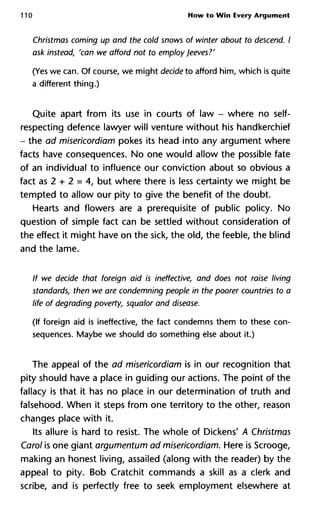 110 How to Wîn Every Argument
Christmas coming up and the cold snows of winter about to descend
ask instead, 'can we afford not to employ Jeeves?'
(Yes we can. Of course, we might decide to afford him, which is quite
a different thing.)
Quite apart from its use in courts of law - where no self-
respecting defence lawyer will venture without his handkerchief
- the ad misericordiam pokes its head into any argument where
facts have consequences. No one would allow the possible fate
of an individual to influence our conviction about so obvious a
fact as 2 + 2 = 4, but where there is less certainty we might be
tempted to allow our pity to give the benefit of the doubt.
Hearts and flowers are a prerequisite of public policy. No
question of simple fact can be settled without consideration of
the effect it might have on the sick, the old, the feeble, the blind
and the lame.
If we decide that foreign aid is ineffective, and does not raise living
standards, then we are condemning people in the poorer countries
life of degrading poverty, squalor and disease.
(If foreign aid is ineffective, the fact condemns them to these con-
sequences. Maybe we should do something else about it.)
The appeal of the ad misericordiam is in our recognition that
pity should have a place in guiding our actions. The point of the
fallacy is that it has no place in our determination of truth and
falsehood. When it steps from one territory to the other, reason
changes place with it.
Its allure is hard to resist. The whole of Dickens' A Christmas
Carol is one giant argumentum ad misericordiam. Here is Scrooge,
making an honest living, assailed (along with the reader) by the
appeal to pity. Bob Cratchit commands a skill as a clerk and
scribe, and is perfectly free to seek employment elsewhere at
 