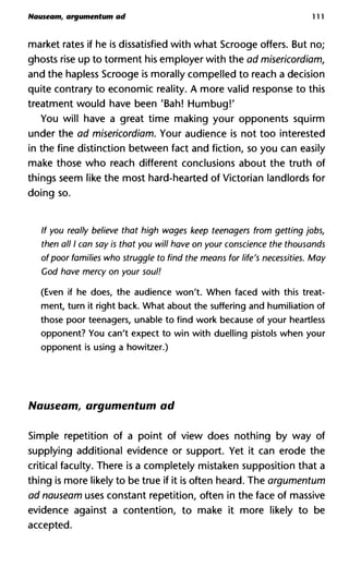 Nauseam, argumentum ad 111
market rates if he is dissatisfied with what Scrooge offers. But no;
ghosts rise up to torment his employer with the ad misericordiam,
and the hapless Scrooge is morally compelled to reach a decision
quite contrary to economic reality. A more valid response to this
treatment would have been 'Bah! Humbug!'
You will have a great time making your opponents squirm
under the ad misericordiam. Your audience is not too interested
in the fine distinction between fact and fiction, so you can easily
make those who reach different conclusions about the truth of
things seem like the most hard-hearted of Victorian landlords for
doing so.
If you really believe that high wages keep teenagers from getting jobs,
then all I can say is that you will have on your conscience the thousands
of poor families who struggle to find the means for life's necessities. May
Cod have mercy on your soul!
(Even if he does, the audience won't. When faced with this treat-
ment, turn it right back. What about the suffering and humiliation of
those poor teenagers, unable to find work because of your heartless
opponent? You can't expect to win with duelling pistols when your
opponent is using a howitzer.)
Nauseam, argumentum ad
Simple repetition of a point of view does nothing by way of
supplying additional evidence or support. Yet it can erode the
critical faculty. There is a completely mistaken supposition that a
thing is more likely to be true if it is often heard. The argumentum
ad nauseam uses constant repetition, often in the face of massive
evidence against a contention, to make it more likely to be
accepted.
 