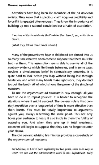 Nauseam, argumentum ad 113
Advertisers have long been life members of the ad nauseam
society. They know that a specious claim acquires credibility and
force if it is repeated often enough. They know the importance of
building up not a rational conviction but a habit of association.
It washes whiter than bleach; that's whiter than bleach; yes, whiter
bleach.
(What they tell us three times is true.)
Many of the proverbs we hear in childhood are dinned into us
so many times that we often come to suppose that there must be
truth in them. This assumption seems able to survive all of the
contrary evidence which life thrusts before us, and in some cases
survives a simultaneous belief in contradictory proverbs. It is
quite hard to look before you leap without being lost through
hesitation, and while many hands make light work, they do tend
to spoil the broth. All of which shows the power of the simple ad
nauseam.
To use the argumentum ad nauseam is easy enough: all you
have to do is to repeat yourself. It is harder to recognize the
situations where it might succeed. The general rule is that con-
stant repetition over a long period of time is more effective than
short bursts. You must be totally impervious to arguments
against you, always reiterating the same point. This not only
bores your audience to tears, it also instils in them the futility of
opposing you. And when they give up in total weariness,
observers will begin to suppose that they can no longer counter
your claims.
The civil servant advising his minister provides a case-study of
the argumentum ad nauseam:
But Minister, as I have been explaining for two years, there is no w
which we can cut the administrative costs of this department. Eve
 