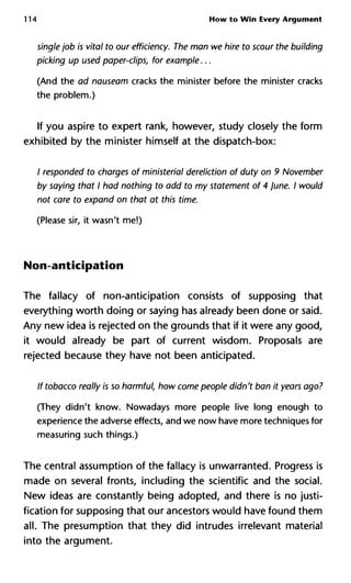 114 How to Win Every Argument
single job is vital to our efficiency. The man we hire to scour the building
picking up used paper-clips, for example...
(And the ad nauseam cracks the minister before the minister cracks
the problem.)
If you aspire to expert rank, however, study closely the form
exhibited by the minister himself at the dispatch-box:
/ responded to charges of ministerial dereliction of duty on 9 November
by saying that I had nothing to add to my statement of 4 June. I would
not care to expand on that at this time.
(Please sir, it wasn't me!)
Non-anticipation
The fallacy of non-anticipation consists of supposing that
everything worth doing or saying has already been done or said.
Any new idea is rejected on the grounds that if it were any good,
it would already be part of current wisdom. Proposals are
rejected because they have not been anticipated.
If tobacco really is so harmful, how come people didn't ban it years ago?
(They didn't know. Nowadays more people live long enough to
experience the adverse effects, and we now have more techniques for
measuring such things.)
The central assumption of the fallacy is unwarranted. Progress is
made on several fronts, including the scientific and the social.
New ideas are constantly being adopted, and there is no justi-
fication for supposing that our ancestors would have found them
all. The presumption that they did intrudes irrelevant material
into the argument.
 