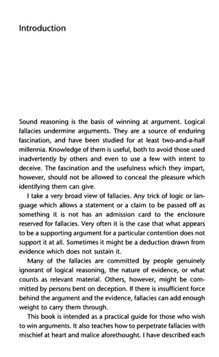 Introduction
Sound reasoning is the basis of winning at argument. Logical
fallacies undermine arguments. They are a source of enduring
fascination, and have been studied for at least two-and-a-half
millennia. Knowledge of them is useful, both to avoid those used
inadvertently by others and even to use a few with intent to
deceive. The fascination and the usefulness which they impart,
however, should not be allowed to conceal the pleasure which
identifying them can give.
I take a very broad view of fallacies. Any trick of logic or lan-
guage which allows a statement or a claim to be passed off as
something it is not has an admission card to the enclosure
reserved for fallacies. Very often it is the case that what appears
to be a supporting argument for a particular contention does not
support it at all. Sometimes it might be a deduction drawn from
evidence which does not sustain it.
Many of the fallacies are committed by people genuinely
ignorant of logical reasoning, the nature of evidence, or what
counts as relevant material. Others, however, might be com-
mitted by persons bent on deception. If there is insufficient force
behind the argument and the evidence, fallacies can add enough
weight to carry them through.
This book is intended as a practical guide for those who wish
to win arguments. It also teaches how to perpetrate fallacies with
mischief at heart and malice aforethought. I have described each
 