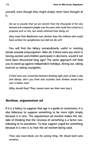 116 How to Win Every Argument
yourself, even though they might simply never have thought of
it.
Are we to assume that we are cleverer than the thousands of the very
learned and competent people over the years who could have acted on a
proposal such as this, but wisely refrained from doing so?
(Any more than Beethoven was cleverer than the millions who could
have written his symphonies but did not do so?)
You will find the fallacy extraordinarily useful in resisting
trends towards emancipation. After all, if there were any merit in
having women and children participate in decisions, would it not
have been discovered long ago? The same approach will help
you to stand up against independent holidays, dining out, taking
exercise or eating courgettes.
If there were any connection between drinking eight pints of beer a day
and obesity, don't you think that countless beer drinkers would have
seen it before now?
(Why should they? They cannot even see their own toes.)
Novitam, argumentum ad
If it is a fallacy to suppose that age is a guide to correctness, it is
also fallacious to suppose something to be more right simply
because it is new. The argumentum ad novitam makes the mis-
take of thinking that the newness of something is a factor con-
tributing to its soundness. To hear support urged for something
because it is new is to hear the ad novitam being used.
These new tower-blocks are the coming thing. We should build some
ourselves.
 