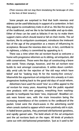 Novitam, argumentum ad 117
(Their newness did not stop them brutalizing the landscape of cities
or the lives of their tenants.)
Some people are surprised to find that both newness and
oldness can be used fallaciously in support of a contention. In fact
they appeal to contradictory traits in all of us. We like the security
of the traditional, and we like to be fashionable and up-to-date.
Either of these can be used as fallacies if we try to make them
support claims which should stand or fall on their merits. The ad
novitam, like its antiquitam counterpart, introduces the irrelevant
fact of the age of the proposition as a means of influencing its
acceptance. Because the newness does not, in fact, contribute to
its Tightness, a fallacy is committed by appealing to it.
There was a time when the ad novitam found as welcome a
home with progressive reformers as its sibling, ad antiquitam, did
with conservatives. Those were the days of constructing a brave
new world. Times change, however, and the ad novitam now
builds its nest amongst conservatives. It settles down comfort-
ably amid calls for the rejection of 'the old ways which have
failed' and for 'looking truly fit for the twenty-first century'.
Meanwhile the argumentum ad antiquitam stirs uneasily as it sees
progressives looking back to the good old days of social reform.
Advertisers have used the word 'new' as a reflex appeal to the
ad novitam for many years. Assuming that the public equated
new products with new progress, everything from washing-
powder to toothpaste has been 'new, improved'. Breakfast cer-
eals were forever new, with the main innovation being the
increasing resemblance of the contents to the cardboard of the
packet. Great were the shock-waves in the advertising world
when cereals started to appear which were positively old in style.
In faded brown packets, they promised old-fashioned goodness,
and rapidly gained sales. The bold attack of the ad antiquitam
sent the ad novitams back on the ropes. All kinds of products
came out with old-fashioned presentation, 'just as it used to be'
 