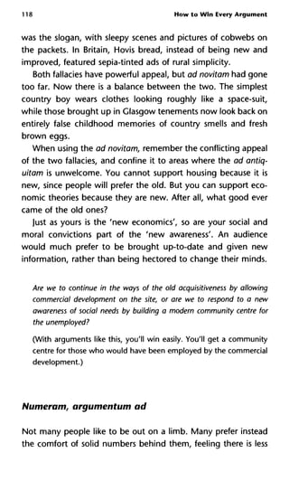 118 How to Win Every Argument
was the slogan, with sleepy scenes and pictures of cobwebs on
the packets. In Britain, Hovis bread, instead of being new and
improved, featured sepia-tinted ads of rural simplicity.
Both fallacies have powerful appeal, but ad novitam had gone
too far. Now there is a balance between the two. The simplest
country boy wears clothes looking roughly like a space-suit,
while those brought up in Glasgow tenements now look back on
entirely false childhood memories of country smells and fresh
brown eggs.
When using the ad novitam, remember the conflicting appeal
of the two fallacies, and confine it to areas where the ad antiq-
uitam is unwelcome. You cannot support housing because it is
new, since people will prefer the old. But you can support eco-
nomic theories because they are new. After all, what good ever
came of the old ones?
Just as yours is the 'new economies', so are your social and
moral convictions part of the 'new awareness'. An audience
would much prefer to be brought up-to-date and given new
information, rather than being hectored to change their minds.
Are we to continue in the ways of the old acquisitiveness by allow
commercial development on the site, or are we to respond to a ne
awareness of social needs by building a modern community centre
the unemployed?
(With arguments like this, you'll win easily. You'll get a community
centre for those who would have been employed by the commercial
development.)
Numeram, argumentum ad
Not many people like to be out on a limb. Many prefer instead
the comfort of solid numbers behind them, feeling there is less
 