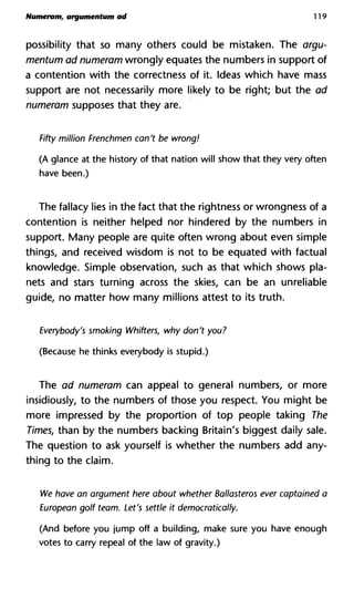 Numeram, argumentum ad 119
possibility that so many others could be mistaken. The argu-
mentum ad numeram wrongly equates the numbers in support of
a contention with the correctness of it. Ideas which have mass
support are not necessarily more likely to be right; but the ad
numeram supposes that they are.
Fifty million Frenchmen can't be wrong!
(A glance at the history of that nation will show that they very often
have been.)
The fallacy lies in the fact that the Tightness or wrongness of a
contention is neither helped nor hindered by the numbers in
support. Many people are quite often wrong about even simple
things, and received wisdom is not to be equated with factual
knowledge. Simple observation, such as that which shows pla-
nets and stars turning across the skies, can be an unreliable
guide, no matter how many millions attest to its truth.
Everybody's smoking Whifters, why don't you?
(Because he thinks everybody is stupid.)
The ad numeram can appeal to general numbers, or more
insidiously, to the numbers of those you respect. You might be
more impressed by the proportion of top people taking The
Times, than by the numbers backing Britain's biggest daily sale.
The question to ask yourself is whether the numbers add any-
thing to the claim.
We have an argument here about whether Ballasteros ever captain
European golf team. Let's settle it democratically.
(And before you jump off a building, make sure you have enough
votes to carry repeal of the law of gravity.)
 