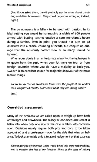 One-sided assessment 121
(And if you asked them, they'd probably say the same about garot-
ting and disembowelment. They could be just as wrong or, indeed,
right.)
The ad numeram is a fallacy to be used with passion. In its
ideal setting you would be haranguing a rabble of 600 people
armed with blazing torches outside a corn merchant's house
during a famine. Even in print, you should not turn an ad
numeram into a clinical counting of heads, but conjure up out-
rage that the obviously correct view of so many should be
ignored.
When your side is in an unfortunate minority, the technique is
to quote from the past, when your lot were on top, or from
foreign countries where you do have a majority to back you.
Sweden is an excellent source for majorities in favour of the most
bizarre things.
Are we to say that all Swedes are fools? That the people of the wor
most enlightened country don't know what they are talking about
(Yes.)
One-sided assessment
Many of the decisions we are called upon to weigh up have both
advantages and drawbacks. The fallacy of one-sided assessment is
fallen into when only one side of the case is taken into consider-
ation. Decisions usually require both pros and cons to be taken
account of, and a preference made for the side that wins on bal-
ance. To look at one side only is to avoid judgement of that balance:
I'm not going to get married. There would be all that extra respons
not to mention the loss of my freedom. Think of the costs of raisin
 