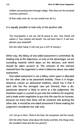 122 How to Win Every Argument
children and putting them through college. Then there are the inc
insurance premiums...
(If that really were all, no one would ever do it.)
It is equally possible to look only at the positive side.
This encyclopedia is one you will be proud to own. Your friends w
admire it. Your children will benefit. You will learn from it. It will
plement your bookshelf!
(On the other hand, it will cost you a LOT of money.)
Either way, the fallacy of one-sided assessment is committed. By
looking only at the objections, or only at the advantages, we are
excluding material which bears on the decision, and which
should be taken account of. The omission of this relevant
material from the argument is what is fallacious about one-sided
assessment.
One-sided assessment is not a fallacy when space is allocated
for the other side to be presented similarly. There is in Anglo-
American culture an adversarial tradition, which has it that if
each side has the strongest case put forward, then a dis-
passionate observer is likely to arrive at a fair judgement. We
therefore expect a counsel to put only the evidence for acquittal,
and a trade union negotiator to put only the case for an increase,
because we know that there will be someone else putting the
other side. It would be one-sided assessment if those making the
judgement considered one side only.
Let's not go to Ibiza. Think of the heat, the mosquitoes and the cro
(On the other hand, what about the lovely sunshine, the cheap wine,
the excellent food and the low prices?)
 
