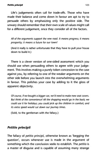 Petitio princlpll 123
Life's judgements often call for trade-offs. Those who have
made their balance and come down in favour are apt to try to
persuade others by emphasizing only the positive side. The
unwary should remember that their own scale of values might call
for a different judgement, once they consider all of the factors.
All of the arguments support the new road. It means progress; it m
prosperity; it means a future for our town!
(And it really is rather unfortunate that they have to pull your house
down to build it.)
There is a clever version of one-sided assessment which you
should use when persuading others to agree with your judge-
ment. This involves making a purely token concession to the case
against you, by referring to one of the weaker arguments on the
other side before you launch into the overwhelming arguments
in favour. This polishes your case by adding to it the gloss of
apparent objectivity.
Of course, if we bought a bigger car, we'd need to make new seat co
But think of the convenience! All the shopping would go in the bac
could use it for holidays; you could pick up the children in comfort;
its extra speed would cut down our journey times.
(Sold, to the gentleman with the fallacy.)
Petitio principii
The fallacy of petitio principii, otherwise known as 'begging the
question', occurs whenever use is made in the argument of
something which the conclusion seeks to establish. The petitio is
a master of disguise and is capable of assuming many strange
 