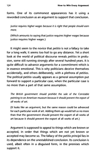 124 How to Win Every Argument
forms. One of its commonest appearances has it using a
reworded conclusion as an argument to support that conclusion.
Justice requires higher wages because it is right that people should earn
more.
(Which amounts to saying that justice requires higher wages because
justice requires higher wages.)
It might seem to the novice that petitio is not a fallacy to take
for a long walk; it seems too frail to go any distance. Yet a short
look at the world of political discourse reveals petitios in profu-
sion, some still running strongly after several hundred years. It is
quite difficult to advance arguments for a commitment which is
in essence emotional. This is why politicians deceive themselves
accidentally, and others deliberately, with a plethora of petitios.
The political petitio usually appears as a general assumption put
forward to support a particular case, when the particular case is
no more than a part of that same assumption.
The British government should prohibit the sale of the Constable
painting to an American museum because it should prevent the export of
all works of art.
(It looks like an argument, but the same reason could be advanced
for each particular work of art. Adding them up would tell us no more
than that the government should prevent the export of all works of
art because it should prevent the export of all works of art.)
Argument is supposed to appeal to things which are known or
accepted, in order that things which are not yet known or
accepted may become so. The fallacy of the petitio principii lies in
its dependence on the unestablished conclusion. Its conclusion is
used, albeit often in a disguised form, in the premises which
support it.
 