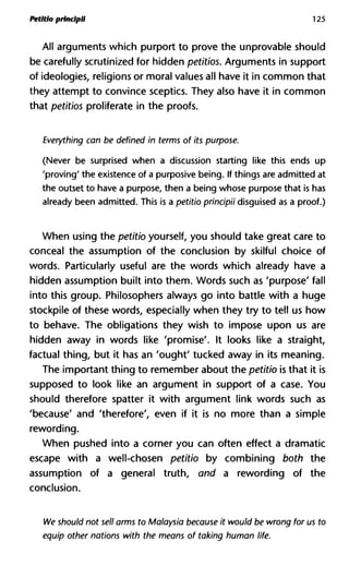 Petitlo prindpii 125
All arguments which purport to prove the unprovable should
be carefully scrutinized for hidden petitios. Arguments in support
of ideologies, religions or moral values all have it in common that
they attempt to convince sceptics. They also have it in common
that petitios proliferate in the proofs.
Everything can be defined in terms of its purpose.
(Never be surprised when a discussion starting like this ends up
'proving' the existence of a purposive being. If things are admitted at
the outset to have a purpose, then a being whose purpose that is has
already been admitted. This is a petitio prindpii disguised as a proof.)
When using the petitio yourself, you should take great care to
conceal the assumption of the conclusion by skilful choice of
words. Particularly useful are the words which already have a
hidden assumption built into them. Words such as 'purpose' fall
into this group. Philosophers always go into battle with a huge
stockpile of these words, especially when they try to tell us how
to behave. The obligations they wish to impose upon us are
hidden away in words like 'promise'. It looks like a straight,
factual thing, but it has an 'ought' tucked away in its meaning.
The important thing to remember about the petitio is that it is
supposed to look like an argument in support of a case. You
should therefore spatter it with argument link words such as
'because' and 'therefore', even if it is no more than a simple
rewording.
When pushed into a corner you can often effect a dramatic
escape with a well-chosen petitio by combining both the
assumption of a general truth, and a rewording of the
conclusion.
We should not sell arms to Malaysia because it would be wrong for
equip other nations with the means of taking human life.
 