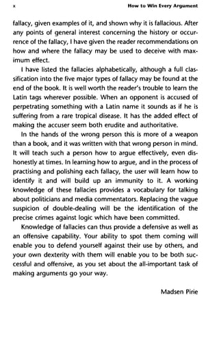 X How to Win Every Argument
fallacy, given examples of it, and shown why it is fallacious. After
any points of general interest concerning the history or occur-
rence of the fallacy, I have given the reader recommendations on
how and where the fallacy may be used to deceive with max-
imum effect.
I have listed the fallacies alphabetically, although a full clas-
sification into the five major types of fallacy may be found at the
end of the book. It is well worth the reader's trouble to learn the
Latin tags wherever possible. When an opponent is accused of
perpetrating something with a Latin name it sounds as if he is
suffering from a rare tropical disease. It has the added effect of
making the accuser seem both erudite and authoritative.
In the hands of the wrong person this is more of a weapon
than a book, and it was written with that wrong person in mind.
It will teach such a person how to argue effectively, even dis-
honestly at times. In learning how to argue, and in the process of
practising and polishing each fallacy, the user will learn how to
identify it and will build up an immunity to it. A working
knowledge of these fallacies provides a vocabulary for talking
about politicians and media commentators. Replacing the vague
suspicion of double-dealing will be the identification of the
precise crimes against logic which have been committed.
Knowledge of fallacies can thus provide a defensive as well as
an offensive capability. Your ability to spot them coming will
enable you to defend yourself against their use by others, and
your own dexterity with them will enable you to be both suc-
cessful and offensive, as you set about the all-important task of
making arguments go your way.
Madsen Pirie
 