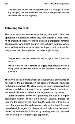 126 How to Win Every Argument
(This looks and sounds like an argument, but it is really just a clever
way of saying that we should not sell arms to Malaysia because we
should not sell arms to anyone.)
Poisoning the well
The most attractive feature of poisoning the well is that the
opposition is discredited before they have uttered a single word.
At its crudest, the fallacy consists in making unpleasant remarks
about anyone who might disagree with a chosen position. When
some willing victim steps forward to dispute that position, he
only shows that the unpleasant remarks apply to him,
Everyone except an idiot knows that not enough money is spent on
education.
(When someone comes forward to suggest that enough money is
being spent he identifies himself to the audience as the idiot in
question.)
The whole discussion is fallacious because it invites acceptance or
rejection of the proposition on the basis of evidence which has
nothing to do with it. The claim is only an insult, offered without
evidence, and does not have to be accepted. Even if it were true,
we would still have to examine the argument on its merits.
Closer inspection shows that poisoning the well is a highly
specialized version of the ad hominem abusive. Instead of
insulting the arguer in the hope that the audience will be led to
reject his argument the well-poisoner sets up the insult for any-
one who might argue. It is cleverer than simple abuse because it
invites the victim to insult himself by drinking from the poisoned
well. In doing so, it discourages opposition.
 