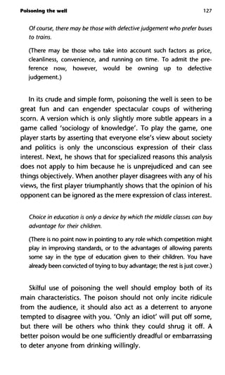 Poisoning the well 127
Of course, there may be those with defective judgement who prefe
to trains.
(There may be those who take into account such factors as price,
cleanliness, convenience, and running on time. To admit the pre-
ference now, however, would be owning up to defective
judgement.)
In its crude and simple form, poisoning the well is seen to be
great fun and can engender spectacular coups of withering
scorn. A version which is only slightly more subtle appears in a
game called 'sociology of knowledge'. To play the game, one
player starts by asserting that everyone else's view about society
and politics is only the unconscious expression of their class
interest. Next, he shows that for specialized reasons this analysis
does not apply to him because he is unprejudiced and can see
things objectively. When another player disagrees with any of his
views, the first player triumphantly shows that the opinion of his
opponent can be ignored as the mere expression of class interest.
Choice in education is only a device by which the middle classes ca
advantage for their children.
(There is no point now in pointing to any role which competition might
play in improving standards, or to the advantages of allowing parents
some say in the type of education given to their children. You have
already been convicted of trying to buy advantage; the rest is just cover.)
Skilful use of poisoning the well should employ both of its
main characteristics. The poison should not only incite ridicule
from the audience, it should also act as a deterrent to anyone
tempted to disagree with you. 'Only an idiot' will put off some,
but there will be others who think they could shrug it off. A
better poison would be one sufficiently dreadful or embarrassing
to deter anyone from drinking willingly.
 