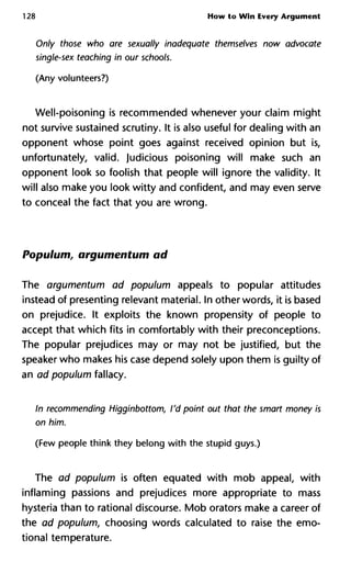 128 How to Win Every Argument
Only those who are sexually inadequate themselves now advocat
single-sex teaching in our schools.
(Any volunteers?)
Well-poisoning is recommended whenever your claim might
not survive sustained scrutiny. It is also useful for dealing with an
opponent whose point goes against received opinion but is,
unfortunately, valid. Judicious poisoning will make such an
opponent look so foolish that people will ignore the validity. It
will also make you look witty and confident, and may even serve
to conceal the fact that you are wrong.
Populum, argumentum ad
The argumentum ad populum appeals to popular attitudes
instead of presenting relevant material. In other words, it is based
on prejudice. It exploits the known propensity of people to
accept that which fits in comfortably with their preconceptions.
The popular prejudices may or may not be justified, but the
speaker who makes his case depend solely upon them is guilty of
an ad populum fallacy.
In recommending Higginbottom, I'd point out that the smart mone
on him.
(Few people think they belong with the stupid guys.)
The ad populum is often equated with mob appeal, with
inflaming passions and prejudices more appropriate to mass
hysteria than to rational discourse. Mob orators make a career of
the ad populum, choosing words calculated to raise the emo-
tional temperature.
 