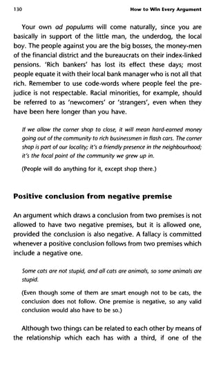 130 How to Win Every Argument
Your own ad populums will come naturally, since you are
basically in support of the little man, the underdog, the local
boy. The people against you are the big bosses, the money-men
of the financial district and the bureaucrats on their index-linked
pensions. 'Rich bankers' has lost its effect these days; most
people equate it with their local bank manager who is not all that
rich. Remember to use code-words where people feel the pre-
judice is not respectable. Racial minorities, for example, should
be referred to as 'newcomers' or 'strangers', even when they
have been here longer than you have.
If we allow the corner shop to close, it will mean hard-earned money
going out of the community to rich businessmen in flash cars. The corner
shop is part of our locality; it's a friendly presence in the neighbourhood;
it's the focal point of the community we grew up in.
(People will do anything for it, except shop there.)
Positive conclusion from negative premise
An argument which draws a conclusion from two premises is not
allowed to have two negative premises, but it is allowed one,
provided the conclusion is also negative. A fallacy is committed
whenever a positive conclusion follows from two premises which
include a negative one.
Some cats are not stupid, and all cats are animals, so some animals are
stupid.
(Even though some of them are smart enough not to be cats, the
conclusion does not follow. One premise is negative, so any valid
conclusion would also have to be so.)
Although two things can be related to each other by means of
the relationship which each has with a third, if one of the
 