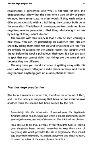 Post hoc ergo propter hoc 131
relationships is concerned with what is not true for one, the
deduction must show that the other one is also wholly or partly
excluded from some class. In other words, if they each enjoy a
different relationship with a third thing, they cannot both be in
the same class. The fallacy of drawing a positive conclusion from
negative premises persuades us that things do belong to a class
by telling of things which do not.
The trouble with this fallacy is that it can be seen coming a
mile away. You can try persuading an audience that rats are
sheep by telling them what rats are and what sheep are not. You
are unlikely to succeed for the simple reason that people smell
the rat before the wool is pulled over their eyes. It is just too easy
to spot that you cannot claim that things are the same simply
because they are different.
The only time you stand a chance of getting away with this
one is when you are calling up a radio phone-in show. And that is
only because anything goes on a radio phone-in show.
Post hoc ergo propter hoc
The Latin translates as 'after this, therefore on account of this',
and it is the fallacy of supposing that because one event follows
another, then the second has been caused by the first.
Immediately after the introduction of canned peas, the illegitimate
birthrate shot up to a new high from which it did not decline until frozen
peas edged canned peas out of the market. The link is all too obvious.
(Too obvious to be true, perhaps. If your thoughts turn to feeding
your daughters beans instead, remember to keep them clear of
everything else which preceded the rise in illegitimacy. They should
stay away from television, jet aircraft, polythene and chewing-gum,
to name but a few of the more obvious hazards.)
 