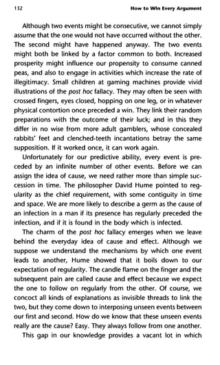 132 How to Win Every Argument
Although two events might be consecutive, we cannot simply
assume that the one would not have occurred without the other.
The second might have happened anyway. The two events
might both be linked by a factor common to both. Increased
prosperity might influence our propensity to consume canned
peas, and also to engage in activities which increase the rate of
illegitimacy. Small children at gaming machines provide vivid
illustrations of the post hoc fallacy. They may often be seen with
crossed fingers, eyes closed, hopping on one leg, or in whatever
physical contortion once preceded a win. They link their random
preparations with the outcome of their luck; and in this they
differ in no wise from more adult gamblers, whose concealed
rabbits' feet and clenched-teeth incantations betray the same
supposition. If it worked once, it can work again.
Unfortunately for our predictive ability, every event is pre-
ceded by an infinite number of other events. Before we can
assign the idea of cause, we need rather more than simple suc-
cession in time. The philosopher David Hume pointed to reg-
ularity as the chief requirement, with some contiguity in time
and space. We are more likely to describe a germ as the cause of
an infection in a man if its presence has regularly preceded the
infection, and if it is found in the body which is infected.
The charm of the post hoc fallacy emerges when we leave
behind the everyday idea of cause and effect. Although we
suppose we understand the mechanisms by which one event
leads to another, Hume showed that it boils down to our
expectation of regularity. The candle flame on the finger and the
subsequent pain are called cause and effect because we expect
the one to follow on regularly from the other. Of course, we
concoct all kinds of explanations as invisible threads to link the
two, but they come down to interposing unseen events between
our first and second. How do we know that these unseen events
really are the cause? Easy. They always follow from one another.
This gap in our knowledge provides a vacant lot in which
 