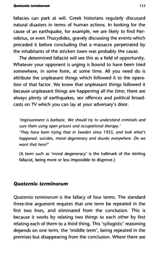 Quatemlo terminorum 133
fallacies can park at will. Greek historians regularly discussed
natural disasters in terms of human actions. In looking for the
cause of an earthquake, for example, we are likely to find Her-
odotus, or even Thucydides, gravely discussing the events which
preceded it before concluding that a massacre perpetrated by
the inhabitants of the stricken town was probably the cause.
The determined fallacist will see this as a field of opportunity.
Whatever your opponent is urging is bound to have been tried
somewhere, in some form, at some time. All you need do is
attribute the unpleasant things which followed it to the opera-
tion of that factor. We know that unpleasant things followed it
because unpleasant things are happening all the time; there are
always plenty of earthquakes, sex offences and political broad-
casts on TV which you can lay at your adversary's door.
'Imprisonment is barbaric. We should try to understand criminals
cure them using open prisons and occupational therapy. '
'They have been trying that in Sweden since 1955, and look wha
happened: suicides, moral degeneracy and drunks everywhere. D
want that here?'
(A term such as 'moral degeneracy' is the hallmark of the sterling
fallacist, being more or less impossible to disprove.)
Quaternio terminorum
Quaternio terminorum is the fallacy of four terms. The standard
three-line argument requires that one term be repeated in the
first two lines, and eliminated from the conclusion. This is
because it works by relating two things to each other by first
relating each of them to a third thing. This 'syllogistic' reasoning
depends on one term, the 'middle term', being repeated in the
premises but disappearing from the conclusion. Where there are
 