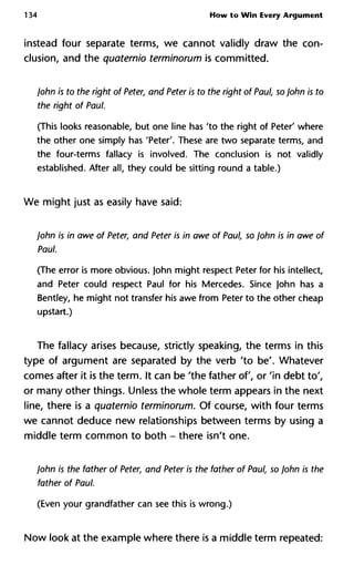 134 How to Win Every Argument
instead four separate terms, we cannot validly draw the con-
clusion, and the quaternio terminorum is committed.
John is to the right of Peter, and Peter is to the right of Paul, so John is to
the right of Paul.
(This looks reasonable, but one line has 'to the right of Peter' where
the other one simply has 'Peter'. These are two separate terms, and
the four-terms fallacy is involved. The conclusion is not validly
established. After all, they could be sitting round a table.)
We might just as easily have said:
John is in awe of Peter, and Peter is in awe of Paul, so John is in awe of
Paul.
(The error is more obvious. John might respect Peter for his intellect,
and Peter could respect Paul for his Mercedes. Since John has a
Bentley, he might not transfer his awe from Peter to the other cheap
upstart.)
The fallacy arises because, strictly speaking, the terms in this
type of argument are separated by the verb 'to be'. Whatever
comes after it is the term. It can be 'the father of, or 'in debt to',
or many other things. Unless the whole term appears in the next
line, there is a quaternio terminorum. Of course, with four terms
we cannot deduce new relationships between terms by using a
middle term common to both - there isn't one.
John is the father of Peter, and Peter is the father of Paul, so John is the
father of Paul.
(Even your grandfather can see this is wrong.)
Now look at the example where there is a middle term repeated:
 