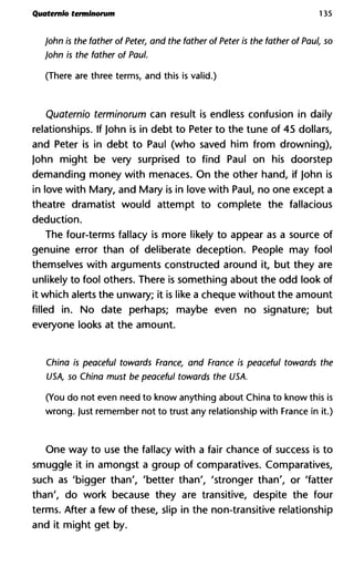 Quaternlo terminorum 135
John is the father of Peter, and the father of Peter is the father of Paul, so
John is the father of Paul.
(There are three terms, and this is valid.)
Quaternio terminorum can result is endless confusion in daily
relationships. If John is in debt to Peter to the tune of 45 dollars,
and Peter is in debt to Paul (who saved him from drowning),
John might be very surprised to find Paul on his doorstep
demanding money with menaces. On the other hand, if John is
in love with Mary, and Mary is in love with Paul, no one except a
theatre dramatist would attempt to complete the fallacious
deduction.
The four-terms fallacy is more likely to appear as a source of
genuine error than of deliberate deception. People may fool
themselves with arguments constructed around it, but they are
unlikely to fool others. There is something about the odd look of
it which alerts the unwary; it is like a cheque without the amount
filled in. No date perhaps; maybe even no signature; but
everyone looks at the amount.
China is peaceful towards France, and France is peaceful towards the
USA, so China must be peaceful towards the USA.
(You do not even need to know anything about China to know this is
wrong. Just remember not to trust any relationship with France in it.)
One way to use the fallacy with a fair chance of success is to
smuggle it in amongst a group of comparatives. Comparatives,
such as 'bigger than', 'better than', 'stronger than', or 'fatter
than', do work because they are transitive, despite the four
terms. After a few of these, slip in the non-transitive relationship
and it might get by.
 