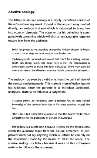 Abusive analogy
The fallacy of abusive analogy is a highly specialized version of
the ad hominem argument. Instead of the arguer being insulted
directly, an analogy is drawn which is calculated to bring him
into scorn or disrepute. The opponent or his behaviour is com-
pared with something which will elicit an unfavourable response
toward him from the audience.
Smith has proposed we should go on a sailing holiday, though he knows
as much about ships as an Armenian bandleader does.
(Perhaps you do not need to know all that much for a sailing holiday.
Smith can always learn. The point here is that the comparison is
deliberately drawn to make him look ridiculous. There may even be
several Armenian bandleaders who are highly competent seamen.)
The analogy may even be a valid one, from the point of view of
the comparison being made. This makes it more effective, but no
less fallacious, since the purpose is to introduce additional,
unargued, material to influence a judgement.
If science admits no certainties, then a scientist has no more certain
knowledge of the universe than does a Hottentot running through the
bush.
(This is true, but is intended as abuse so that the hearer will be more
sympathetic to the possibility of certain knowledge.)
The fallacy is a subtle one because it relies on the associations
which the audience make from the picture presented. Its per-
petrator need not say anything which is untrue; he can rely on
the associations made by the hearer to fill in the abuse. The
abusive analogy is a fallacy because it relies on this extraneous
material to influence the argument.
 