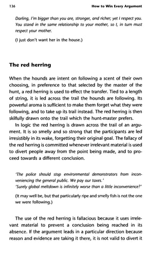 136 How to Win Every Argument
Darling, I'm bigger than you are, stronger, and richer; yet I respect
You stand in the same relationship to your mother, so I, in turn m
respect your mother.
(I just don't want her in the house.)
The red herring
When the hounds are intent on following a scent of their own
choosing, in preference to that selected by the master of the
hunt, a red herring is used to effect the transfer. Tied to a length
of string, it is led across the trail the hounds are following. Its
powerful aroma is sufficient to make them forget what they were
following, and to take up its trail instead. The red herring is then
skilfully drawn onto the trail which the hunt-master prefers.
In logic the red herring is drawn across the trail of an argu-
ment. It is so smelly and so strong that the participants are led
irresistibly in its wake, forgetting their original goal. The fallacy of
the red herring is committed whenever irrelevant material is used
to divert people away from the point being made, and to pro-
ceed towards a different conclusion.
'The police should stop environmental demonstrators from incon-
veniencing the general public. We pay our taxes. '
'Surely global meltdown is infinitely worse than a little inconvenienc
(It may well be, but that particularly ripe and smelly fish is not the one
we were following.)
The use of the red herring is fallacious because it uses irrele-
vant material to prevent a conclusion being reached in its
absence. If the argument leads in a particular direction because
reason and evidence are taking it there, it is not valid to divert it
 