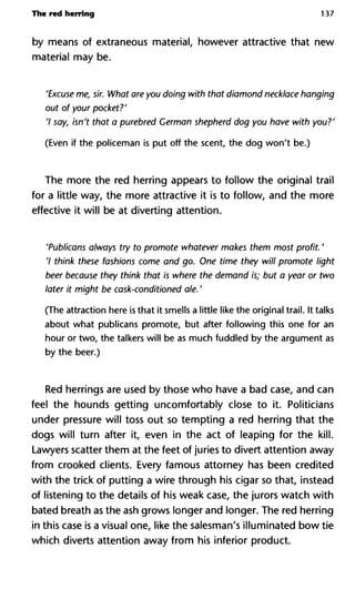 The red herring 137
by means of extraneous material, however attractive that new
material may be.
'Excuse me, sir. What are you doing with that diamond necklace h
out of your pocket?'
'I say, isn't that a purebred German shepherd dog you have with
(Even if the policeman is put off the scent, the dog won't be.)
The more the red herring appears to follow the original trail
for a little way, the more attractive it is to follow, and the more
effective it will be at diverting attention.
'Publicans always try to promote whatever makes them most pro
7 think these fashions come and go. One time they will promote
beer because they think that is where the demand is; but a year o
later it might be cask-conditioned ale. '
(The attraction here is that it smells a little like the original trail. It talks
about what publicans promote, but after following this one for an
hour or two, the talkers will be as much fuddled by the argument as
by the beer.)
Red herrings are used by those who have a bad case, and can
feel the hounds getting uncomfortably close to it. Politicians
under pressure will toss out so tempting a red herring that the
dogs will turn after it, even in the act of leaping for the kill.
Lawyers scatter them at the feet of juries to divert attention away
from crooked clients. Every famous attorney has been credited
with the trick of putting a wire through his cigar so that, instead
of listening to the details of his weak case, the jurors watch with
bated breath as the ash grows longer and longer. The red herring
in this case is a visual one, like the salesman's illuminated bow tie
which diverts attention away from his inferior product.
 