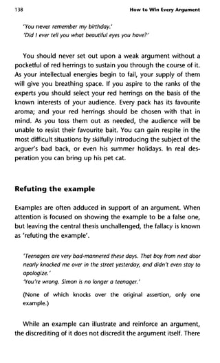 138 How to Win Every Argument
'You never remember my birthday.'
'Did I ever tell you what beautiful eyes you have?'
You should never set out upon a weak argument without a
pocketful of red herrings to sustain you through the course of it.
As your intellectual energies begin to fail, your supply of them
will give you breathing space. If you aspire to the ranks of the
experts you should select your red herrings on the basis of the
known interests of your audience. Every pack has its favourite
aroma; and your red herrings should be chosen with that in
mind. As you toss them out as needed, the audience will be
unable to resist their favourite bait. You can gain respite in the
most difficult situations by skilfully introducing the subject of the
arguer's bad back, or even his summer holidays. In real des-
peration you can bring up his pet cat.
Refuting the example
Examples are often adduced in support of an argument. When
attention is focused on showing the example to be a false one,
but leaving the central thesis unchallenged, the fallacy is known
as 'refuting the example'.
'Teenagers are very bad-mannered these days. That boy from next d
nearly knocked me over in the street yesterday, and didn't even stay
apologize. '
'You're wrong. Simon is no longer a teenager.'
(None of which knocks over the original assertion, only one
example.)
While an example can illustrate and reinforce an argument,
the discrediting of it does not discredit the argument itself. There
 