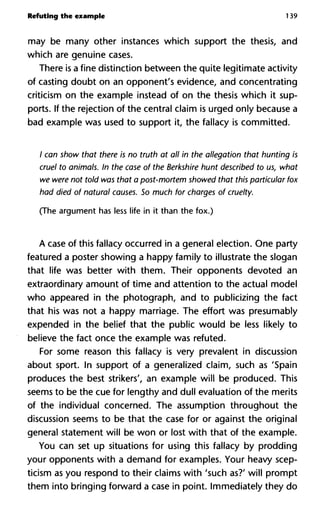 Refuting the example 139
may be many other instances which support the thesis, and
which are genuine cases.
There is a fine distinction between the quite legitimate activity
of casting doubt on an opponent's evidence, and concentrating
criticism on the example instead of on the thesis which it sup-
ports. If the rejection of the central claim is urged only because a
bad example was used to support it, the fallacy is committed.
/ can show that there is no truth at all in the allegation that hunting is
cruel to animals. In the case of the Berkshire hunt described to us, what
we were not told was that a post-mortem showed that this particular fox
had died of natural causes. So much for charges of cruelty.
(The argument has less life in it than the fox.)
A case of this fallacy occurred in a general election. One party
featured a poster showing a happy family to illustrate the slogan
that life was better with them. Their opponents devoted an
extraordinary amount of time and attention to the actual model
who appeared in the photograph, and to publicizing the fact
that his was not a happy marriage. The effort was presumably
expended in the belief that the public would be less likely to
believe the fact once the example was refuted.
For some reason this fallacy is very prevalent in discussion
about sport. In support of a generalized claim, such as 'Spain
produces the best strikers', an example will be produced. This
seems to be the cue for lengthy and dull evaluation of the merits
of the individual concerned. The assumption throughout the
discussion seems to be that the case for or against the original
general statement will be won or lost with that of the example.
You can set up situations for using this fallacy by prodding
your opponents with a demand for examples. Your heavy scep-
ticism as you respond to their claims with 'such as?' will prompt
them into bringing forward a case in point. Immediately they do
 