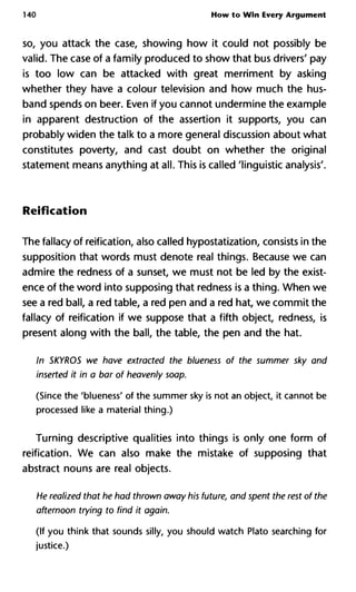 140 How to Win Every Argument
so, you attack the case, showing how it could not possibly be
valid. The case of a family produced to show that bus drivers' pay
is too low can be attacked with great merriment by asking
whether they have a colour television and how much the hus-
band spends on beer. Even if you cannot undermine the example
in apparent destruction of the assertion it supports, you can
probably widen the talk to a more general discussion about what
constitutes poverty, and cast doubt on whether the original
statement means anything at all. This is called 'linguistic analysis'.
Reification
The fallacy of reification, also called hypostatization, consists in the
supposition that words must denote real things. Because we can
admire the redness of a sunset, we must not be led by the exist-
ence of the word into supposing that redness is a thing. When we
see a red ball, a red table, a red pen and a red hat, we commit the
fallacy of reification if we suppose that a fifth object, redness, is
present along with the ball, the table, the pen and the hat.
In SKYROS we have extracted the blueness of the summer sky and
inserted it in a bar of heavenly soap.
(Since the 'blueness' of the summer sky is not an object, it cannot be
processed like a material thing.)
Turning descriptive qualities into things is only one form of
reification. We can also make the mistake of supposing that
abstract nouns are real objects.
He realized that he had thrown away his future, and spent the rest of the
afternoon trying to find it again.
(If you think that sounds silly, you should watch Plato searching for
justice.)
 