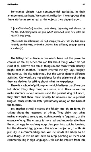 Reification 141
Sometimes objects have consequential attributes, in their
arrangement, perhaps. We commit reification if we suppose that
these attributes are as real as the objects they depend upon.
It [the Cheshire Cat] vanished quite slowly, beginning with the end of
the tail, and ending with the grin, which remained some time after the
rest of it had gone.
(Alice could see it because she had sharp eyes. After all, she had seen
nobody on the road, while the Duchess had difficulty enough seeing
somebody.)
The fallacy occurs because our words have not the power to
conjure up real existence. We can talk about things which do not
exist at all, and we can talk of things in one form which actually
might exist in another. 'Redness entered the sky' says roughly
the same as 'the sky reddened', but the words denote different
activities. Our words are not evidence for the existence of things;
they are devices for talking about what we experience.
There is a school of philosophers which believes that if we can
talk about things they must, in a sense, exist. Because we can
make sentences about unicorns and the present king of France,
they claim that there must actually be unicorns and a present
king of France (with the latter presumably riding on the back of
the former).
Yet another school elevates the fallacy into an art form, by
talking about the 'essences' of things. They claim that what
makes an egg into an egg and nothing else is its 'eggness', or the
essence of egg. This essence is more real and more durable than
the actual egg, for ordinary eggs disappear into quiche lorraine,
but the idea of an egg goes on. The obvious objection, that this is
just silly, is a commanding one. We use words like labels, to tie
onto things so we do not have to keep pointing at them and
communicating in sign language. Little can be inferred from this
 