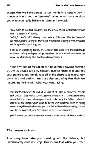 142 How to Win Every Argument
except that we have agreed to use words in a certain way. If
someone brings out the 'essences' behind your words to show
you what you really believe in, change the words.
'You claim to support freedom, but the whole liberal democratic sys
has the essence of slavery. '
'All right. We'll call it slavery, then. And let it be clear that by "slave
we mean people voting as they wish in elections, having a free press
an independent judiciary, etc. '
(This is an upsetting tactic. The accuser had expected the old image
of slaves being whipped on plantations to be carried over into the
new use describing the Western democracies.)
Your own use of reification can be directed toward showing
that what people say they support involves them in supporting
your position. You simply take all of the abstract concepts, turn
them into real entities, and start demonstrating that their real
natures are in line with what you were saying.
You say that Cod exists, but let us look at this idea of existence. We
talk about tables which have existence, chairs which have existence
so on, but for pure existence you have to take away the tables and ch
and all of the things which exist, to be left with existence itself. In ta
away everything which exists, you are left with nothing existing, so
see the existence of your God is the same as non-existence.
(He'll never spot that existence doesn't exist. After all, Hegel didn't.)
The runaway train
A runaway train takes you speeding into the distance, but
unfortunately does not stop. This means that when you reach
 