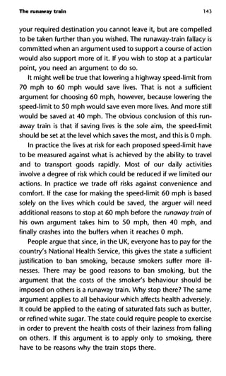 The runaway train 143
your required destination you cannot leave it, but are compelled
to be taken further than you wished. The runaway-train fallacy is
committed when an argument used to support a course of action
would also support more of it. If you wish to stop at a particular
point, you need an argument to do so.
It might well be true that lowering a highway speed-limit from
70 mph to 60 mph would save lives. That is not a sufficient
argument for choosing 60 mph, however, because lowering the
speed-limit to 50 mph would save even more lives. And more still
would be saved at 40 mph. The obvious conclusion of this run-
away train is that if saving lives is the sole aim, the speed-limit
should be set at the level which saves the most, and this is 0 mph.
In practice the lives at risk for each proposed speed-limit have
to be measured against what is achieved by the ability to travel
and to transport goods rapidly. Most of our daily activities
involve a degree of risk which could be reduced if we limited our
actions. In practice we trade off risks against convenience and
comfort. If the case for making the speed-limit 60 mph is based
solely on the lives which could be saved, the arguer will need
additional reasons to stop at 60 mph before the runaway train of
his own argument takes him to 50 mph, then 40 mph, and
finally crashes into the buffers when it reaches 0 mph.
People argue that since, in the UK, everyone has to pay for the
country's National Health Service, this gives the state a sufficient
justification to ban smoking, because smokers suffer more ill-
nesses. There may be good reasons to ban smoking, but the
argument that the costs of the smoker's behaviour should be
imposed on others is a runaway train. Why stop there? The same
argument applies to all behaviour which affects health adversely.
It could be applied to the eating of saturated fats such as butter,
or refined white sugar. The state could require people to exercise
in order to prevent the health costs of their laziness from falling
on others. If this argument is to apply only to smoking, there
have to be reasons why the train stops there.
 