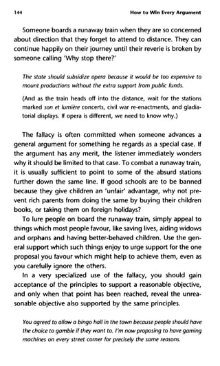 144 How to Win Every Argument
Someone boards a runaway train when they are so concerned
about direction that they forget to attend to distance. They can
continue happily on their journey until their reverie is broken by
someone calling 'Why stop there?'
The state should subsidize opera because it would be too expensive
mount productions without the extra support from public funds.
(And as the train heads off into the distance, wait for the stations
marked son et lumière concerts, civil war re-enactments, and gladia-
torial displays. If opera is different, we need to know why.)
The fallacy is often committed when someone advances a
general argument for something he regards as a special case. If
the argument has any merit, the listener immediately wonders
why it should be limited to that case. To combat a runaway train,
it is usually sufficient to point to some of the absurd stations
further down the same line. If good schools are to be banned
because they give children an 'unfair' advantage, why not pre-
vent rich parents from doing the same by buying their children
books, or taking them on foreign holidays?
To lure people on board the runaway train, simply appeal to
things which most people favour, like saving lives, aiding widows
and orphans and having better-behaved children. Use the gen-
eral support which such things enjoy to urge support for the one
proposal you favour which might help to achieve them, even as
you carefully ignore the others.
In a very specialized use of the fallacy, you should gain
acceptance of the principles to support a reasonable objective,
and only when that point has been reached, reveal the unrea-
sonable objective also supported by the same principles.
You agreed to allow a bingo hall in the town because people should
the choice to gamble if they want to. I'm now proposing to have gam
machines on every street corner for precisely the same reasons.
 